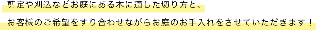 剪定や刈込などお庭にある木に適した切り方と、 お客様のご希望をすり合わせながらお庭のお手入れをさせていただきます！