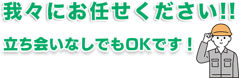 我々にお任せください！立ち会いなしでもOKです！